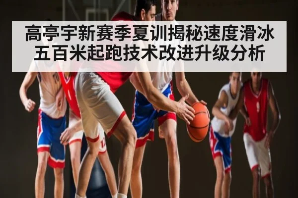 高亭宇新赛季夏训揭秘速度滑冰五百米起跑技术改进升级分析