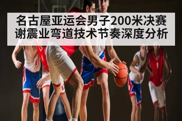 名古屋亚运会男子200米决赛谢震业弯道技术节奏深度分析