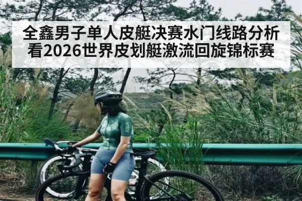全鑫男子单人皮艇决赛水门线路分析看2026世界皮划艇激流回旋锦标赛