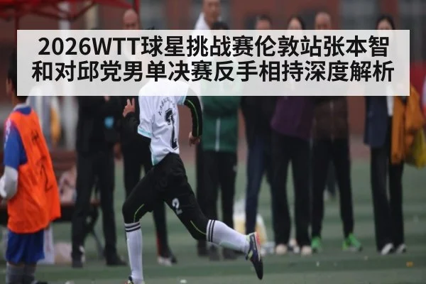 2026WTT球星挑战赛伦敦站张本智和对邱党男单决赛反手相持深度解析