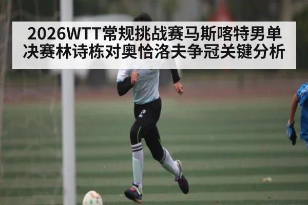 2026WTT常规挑战赛马斯喀特男单决赛林诗栋对奥恰洛夫争冠关键分析