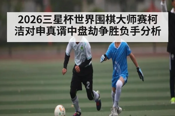 2026三星杯世界围棋大师赛柯洁对申真谞中盘劫争胜负手分析